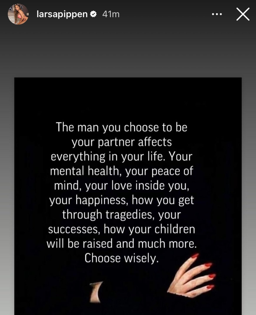 A screenshot from Larsa Pippen's Instagram story that says, "The man you choose to be
your partner affects
everything in your life. Your mental health, your peace of mind, your love inside you, your happiness, how you get through tragedies, your successes, how your children will be raised and much more. Choose wisely."